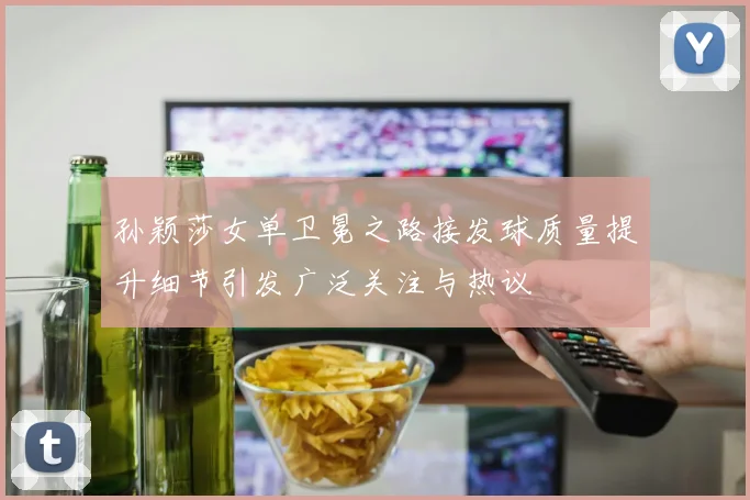孙颖莎女单卫冕之路接发球质量提升细节引发广泛关注与热议