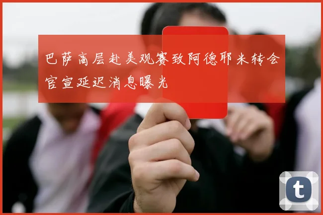巴萨高层赴美观赛致阿德耶米转会官宣延迟消息曝光