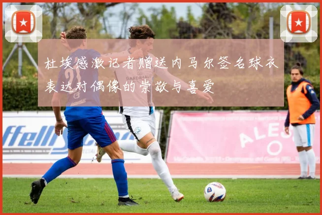 杜埃感激记者赠送内马尔签名球衣表达对偶像的崇敬与喜爱