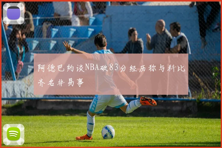 阿德巴约谈NBA砍83分经历称与科比齐名非易事