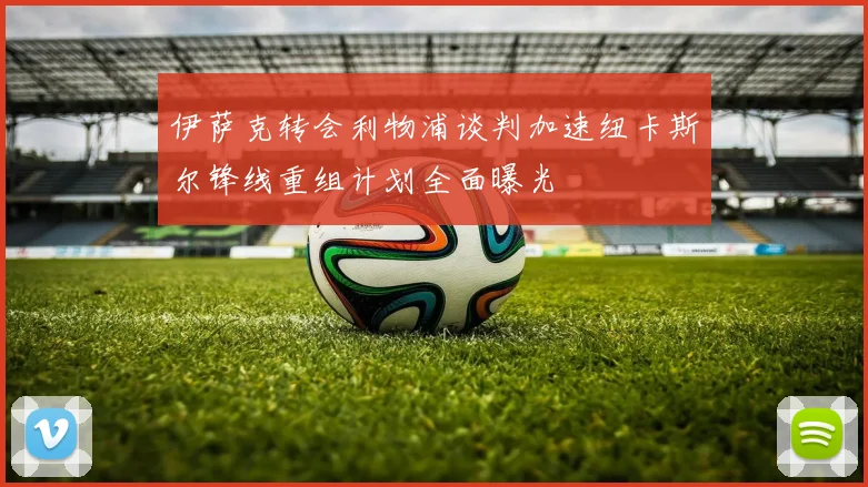 伊萨克转会利物浦谈判加速纽卡斯尔锋线重组计划全面曝光
