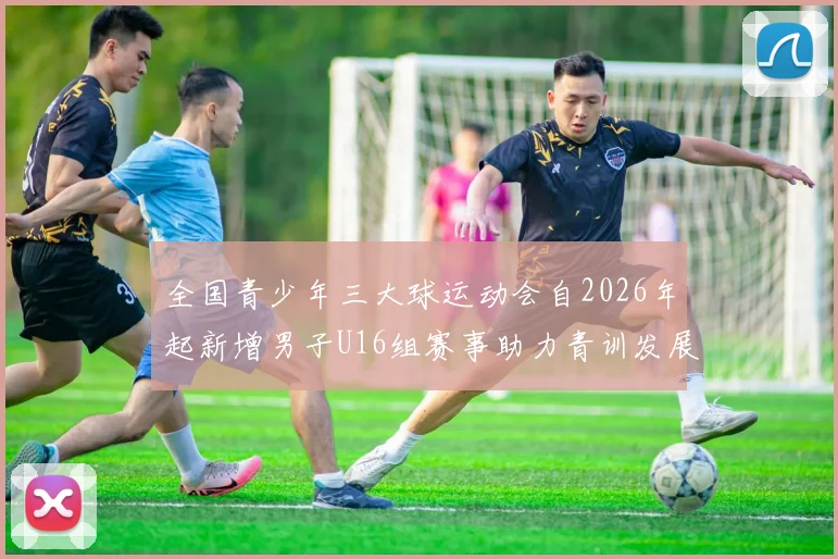 全国青少年三大球运动会自2026年起新增男子U16组赛事助力青训发展