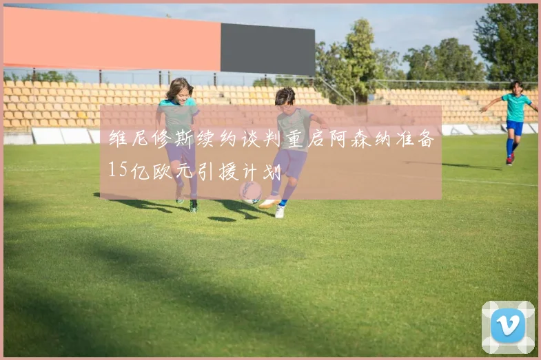 维尼修斯续约谈判重启阿森纳准备15亿欧元引援计划