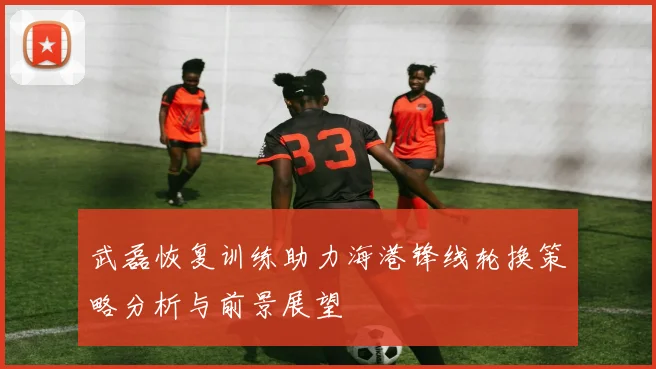 武磊恢复训练助力海港锋线轮换策略分析与前景展望