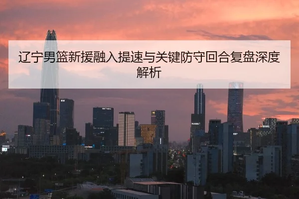 辽宁男篮新援融入提速与关键防守回合复盘深度解析