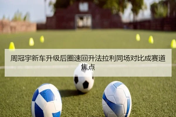 周冠宇新车升级后圈速回升法拉利同场对比成赛道焦点