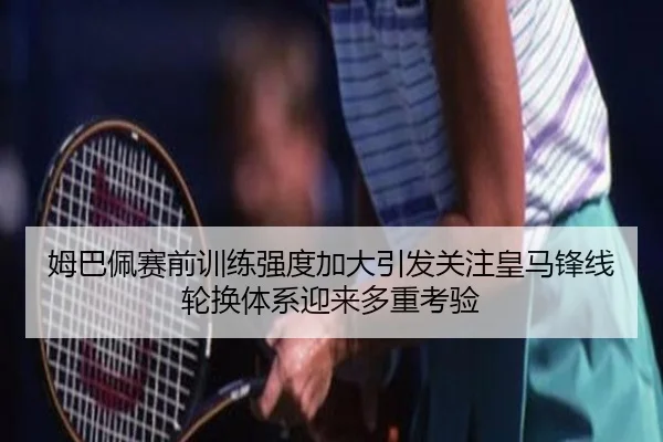 姆巴佩赛前训练强度加大引发关注皇马锋线轮换体系迎来多重考验