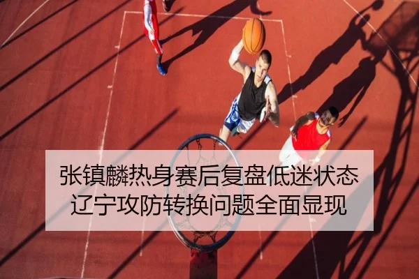 张镇麟热身赛后复盘低迷状态 辽宁攻防转换问题全面显现