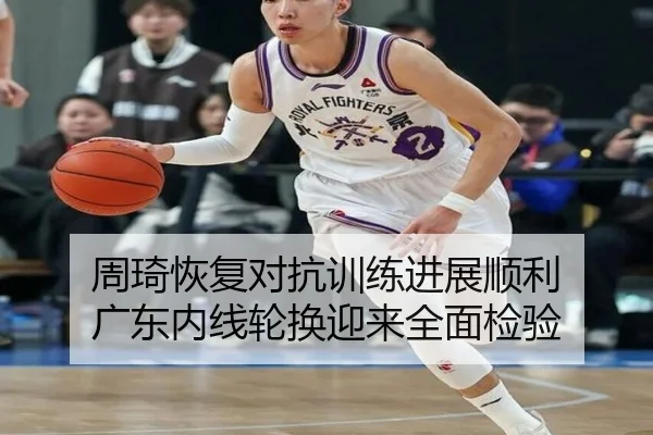 周琦恢复对抗训练进展顺利 广东内线轮换迎来全面检验