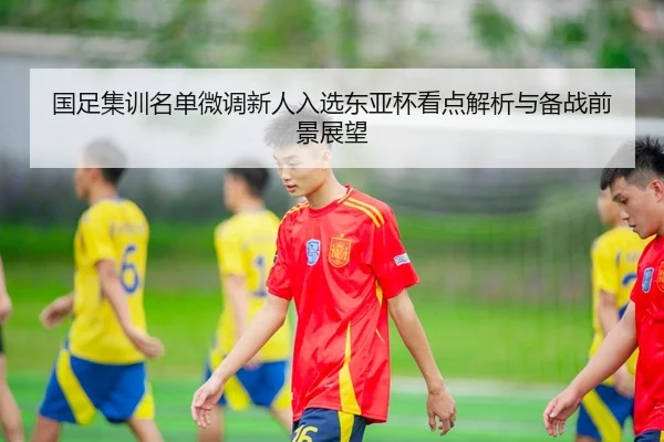 国足集训名单微调新人入选东亚杯看点解析与备战前景展望