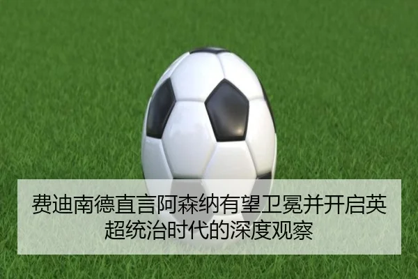 费迪南德直言阿森纳有望卫冕并开启英超统治时代的深度观察